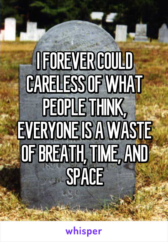 I FOREVER COULD CARELESS OF WHAT PEOPLE THINK, EVERYONE IS A WASTE OF BREATH, TIME, AND SPACE
