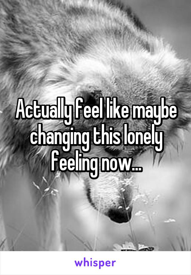 Actually feel like maybe changing this lonely feeling now...