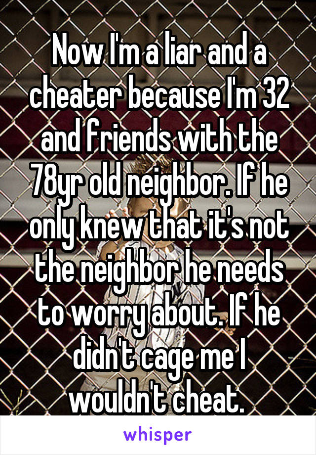 Now I'm a liar and a cheater because I'm 32 and friends with the 78yr old neighbor. If he only knew that it's not the neighbor he needs to worry about. If he didn't cage me I wouldn't cheat. 
