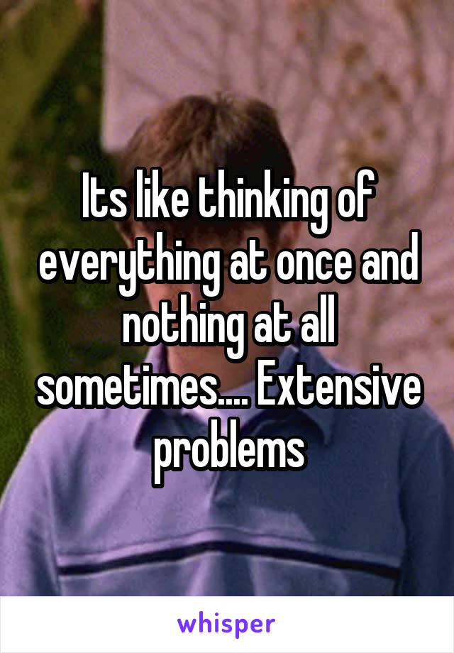 Its like thinking of everything at once and nothing at all sometimes.... Extensive problems