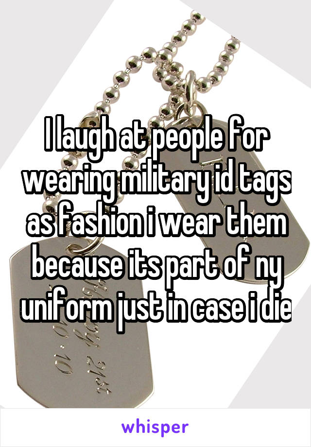 I laugh at people for wearing military id tags as fashion i wear them because its part of ny uniform just in case i die