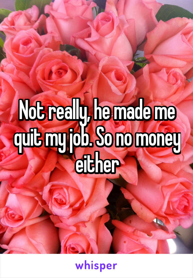 Not really, he made me quit my job. So no money either