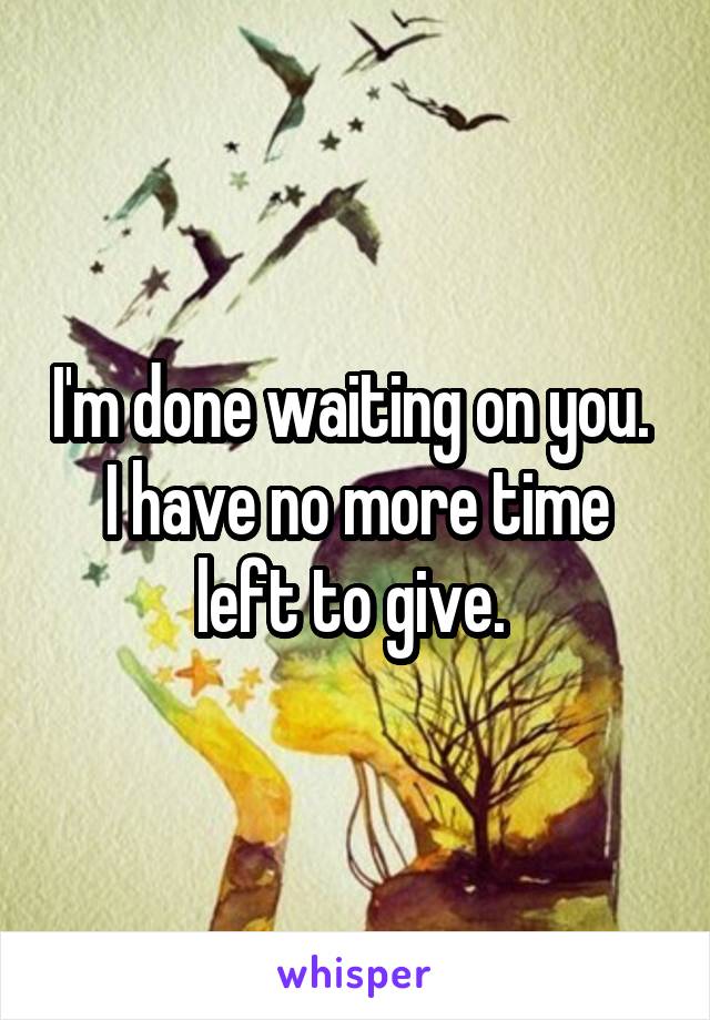 I'm done waiting on you. 
I have no more time left to give. 