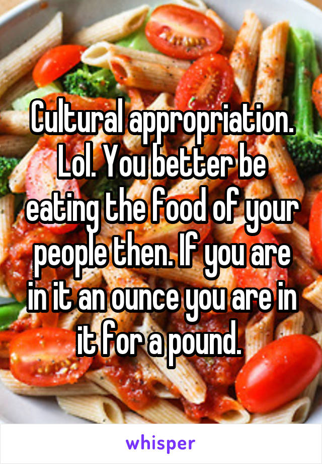 Cultural appropriation. Lol. You better be eating the food of your people then. If you are in it an ounce you are in it for a pound. 