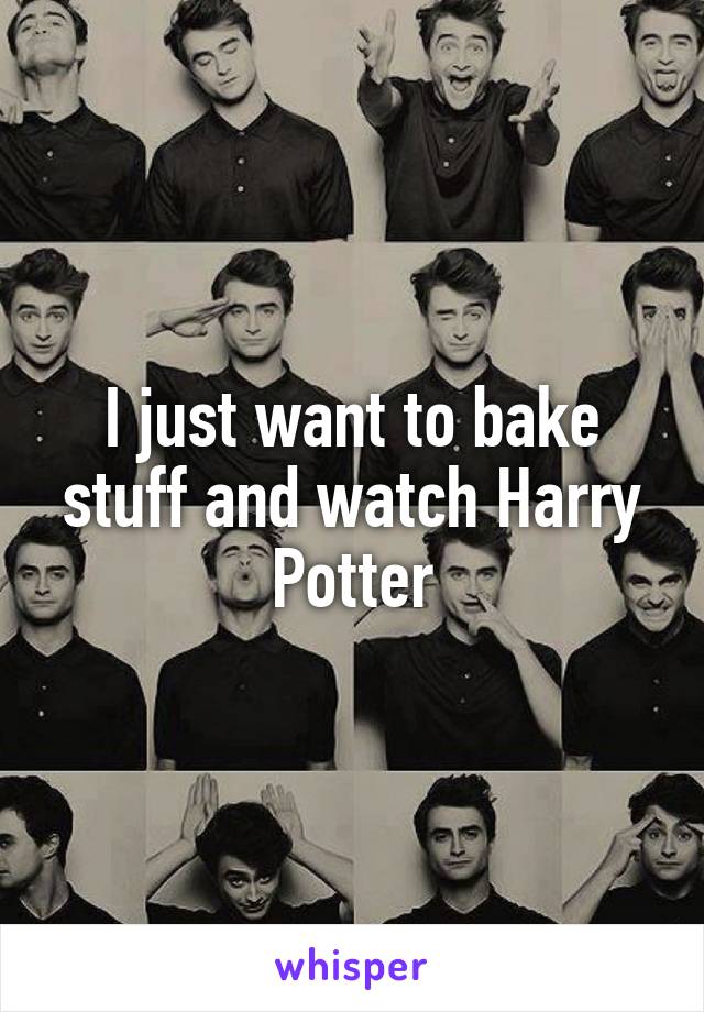 I just want to bake stuff and watch Harry Potter