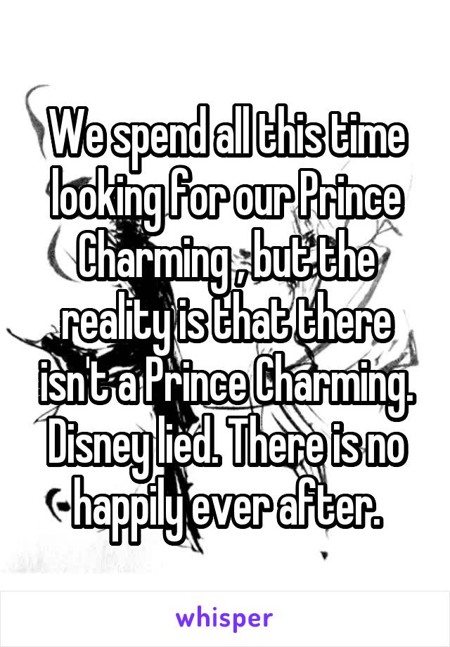 We spend all this time looking for our Prince Charming , but the reality is that there isn't a Prince Charming. Disney lied. There is no happily ever after.