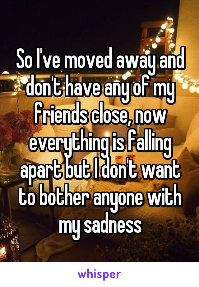 So I've moved away and don't have any of my friends close, now everything is falling apart but I don't want to bother anyone with my sadness