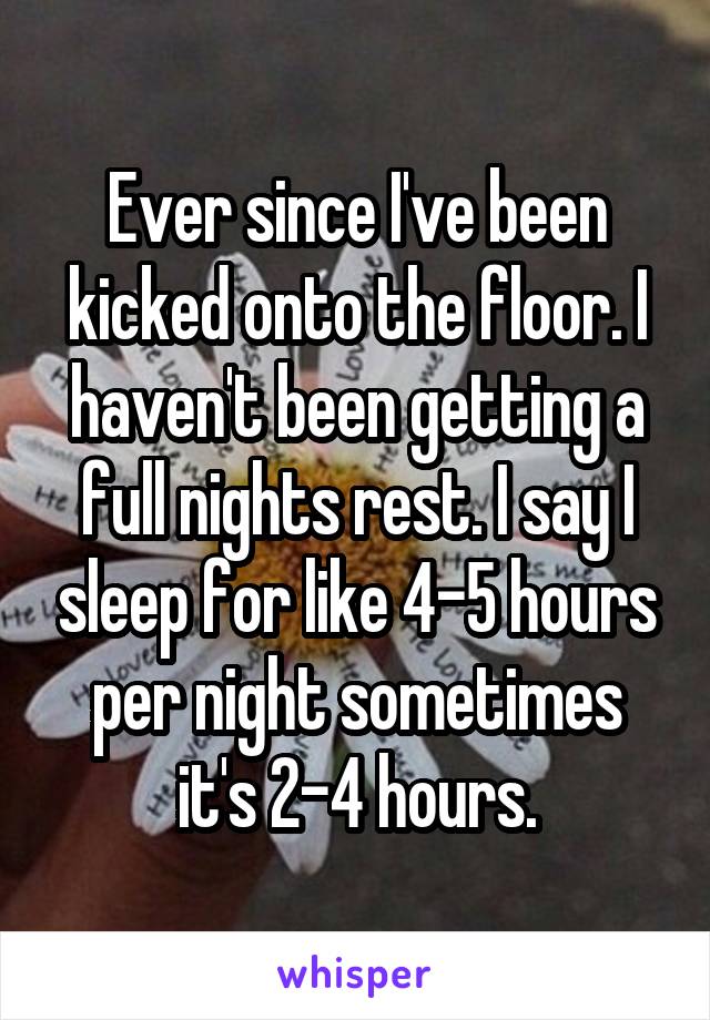 Ever since I've been kicked onto the floor. I haven't been getting a full nights rest. I say I sleep for like 4-5 hours per night sometimes it's 2-4 hours.