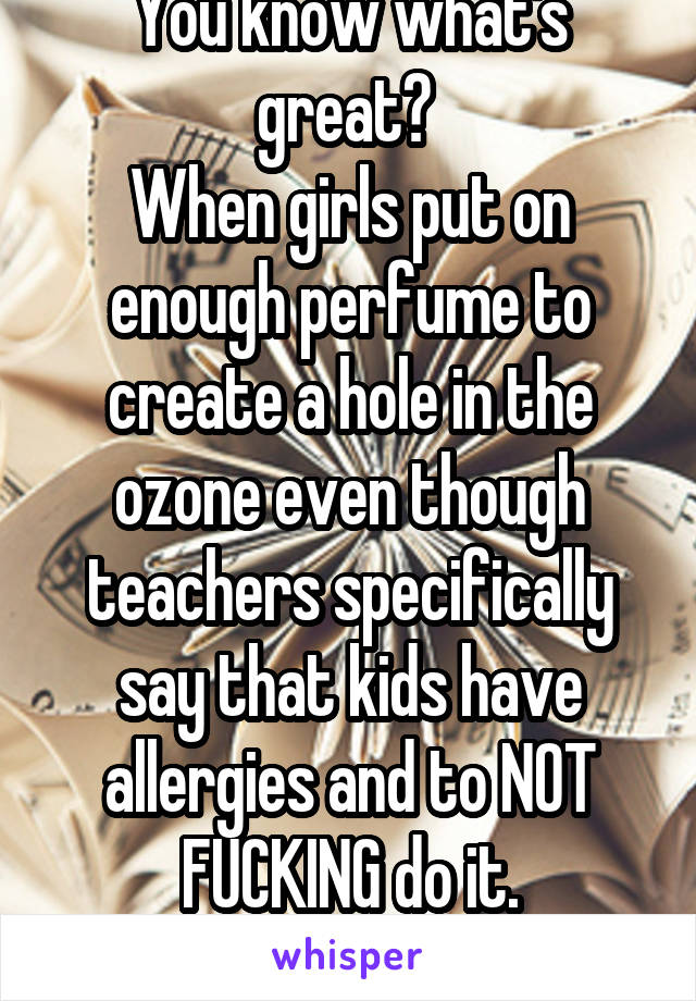 You know what's great? 
When girls put on enough perfume to create a hole in the ozone even though teachers specifically say that kids have allergies and to NOT FUCKING do it.
Gotta love that. 