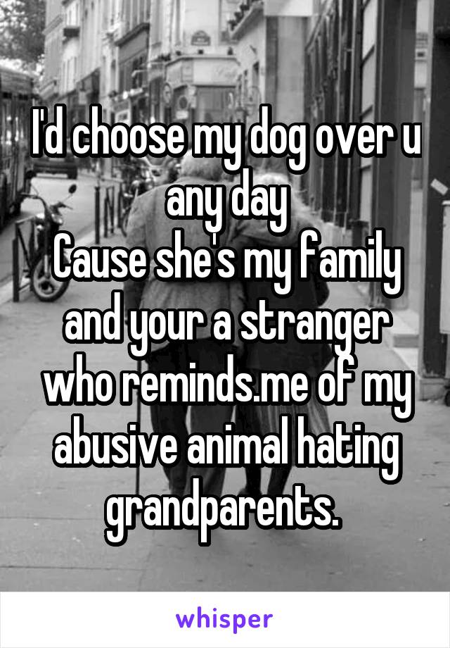 I'd choose my dog over u any day
Cause she's my family and your a stranger who reminds.me of my abusive animal hating grandparents. 