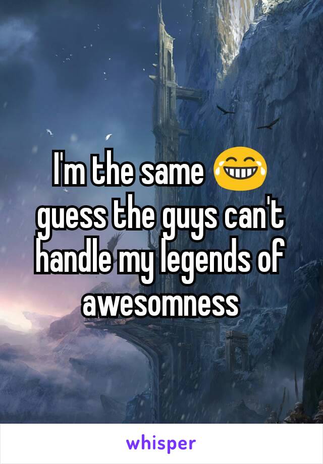 I'm the same 😂 guess the guys can't handle my legends of awesomness