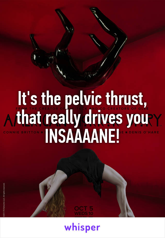 It's the pelvic thrust, that really drives you INSAAAANE!