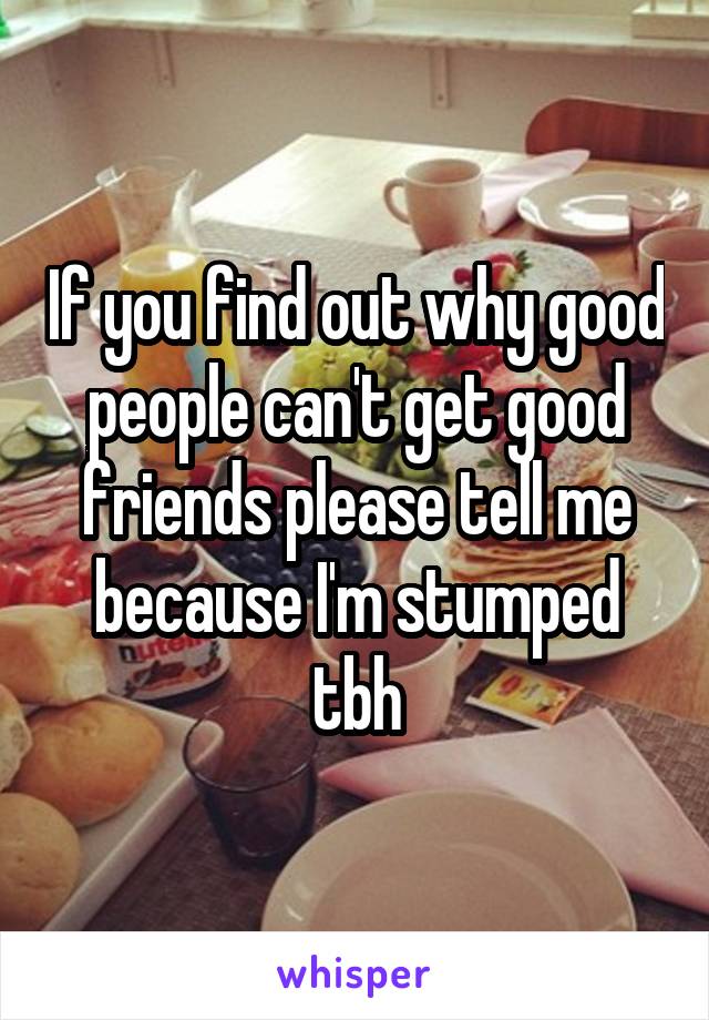 If you find out why good people can't get good friends please tell me because I'm stumped tbh