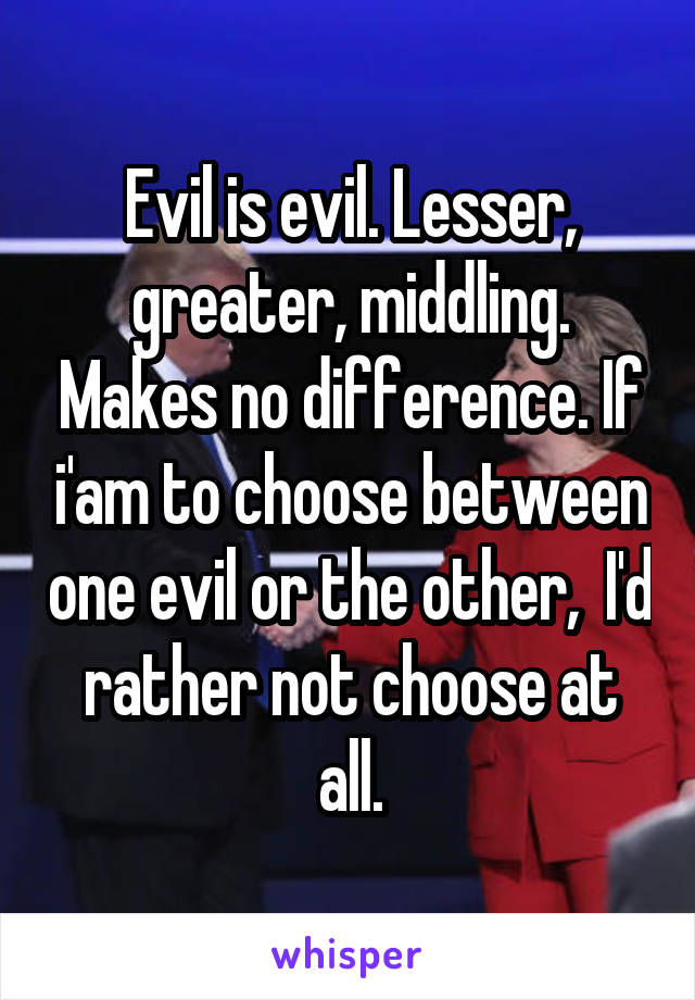 Evil is evil. Lesser, greater, middling. Makes no difference. If i'am to choose between one evil or the other,  I'd rather not choose at all.