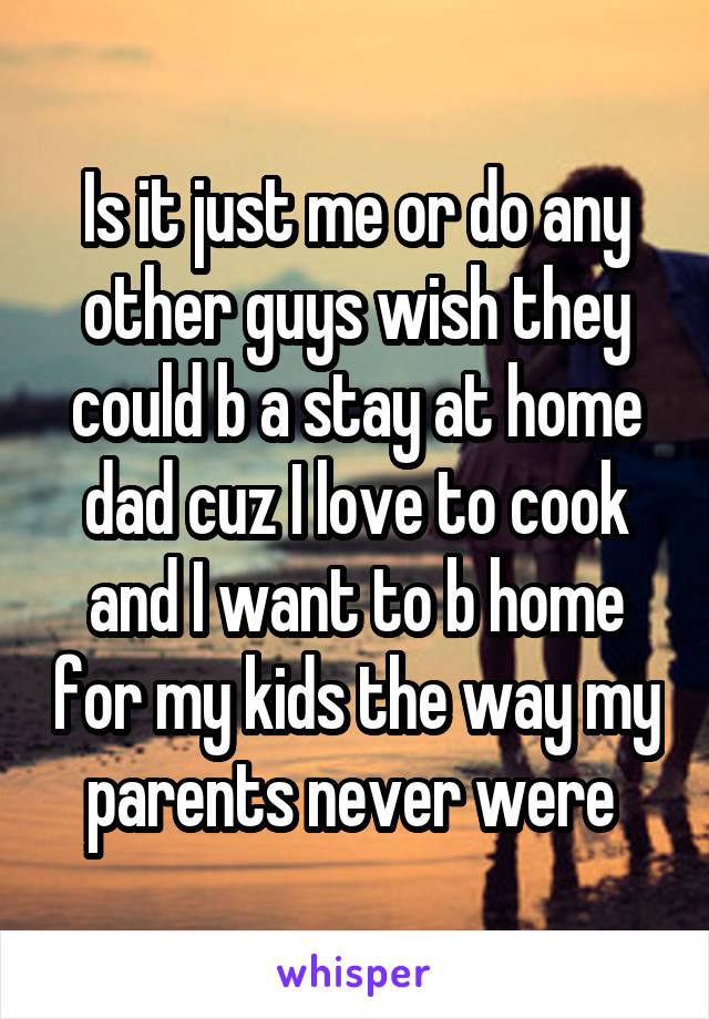 Is it just me or do any other guys wish they could b a stay at home dad cuz I love to cook and I want to b home for my kids the way my parents never were 
