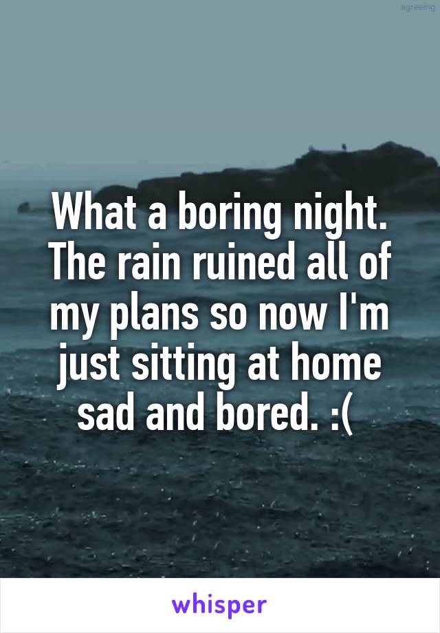What a boring night. The rain ruined all of my plans so now I'm just sitting at home sad and bored. :( 