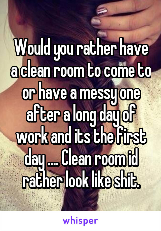 Would you rather have a clean room to come to or have a messy one after a long day of work and its the first day .... Clean room id rather look like shit.