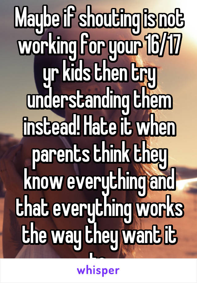 Maybe if shouting is not working for your 16/17 yr kids then try understanding them instead! Hate it when parents think they know everything and that everything works the way they want it to.