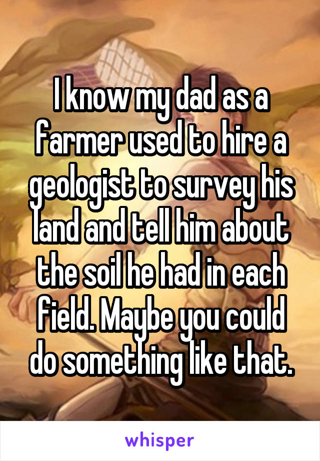 I know my dad as a farmer used to hire a geologist to survey his land and tell him about the soil he had in each field. Maybe you could do something like that.