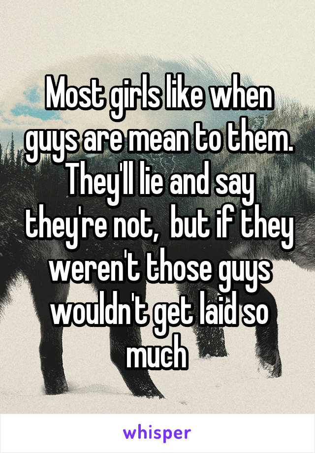 Most girls like when guys are mean to them. They'll lie and say they're not,  but if they weren't those guys wouldn't get laid so much 