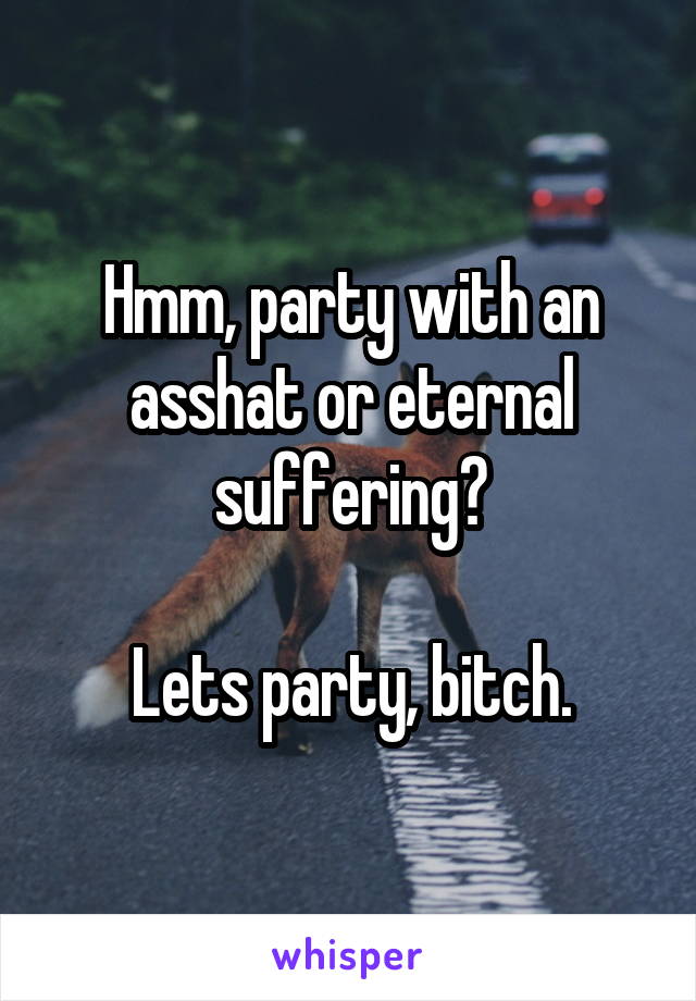 Hmm, party with an asshat or eternal suffering?

Lets party, bitch.