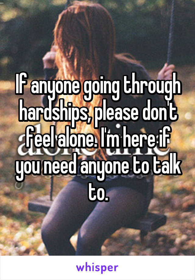 If anyone going through hardships, please don't feel alone. I'm here if you need anyone to talk to.