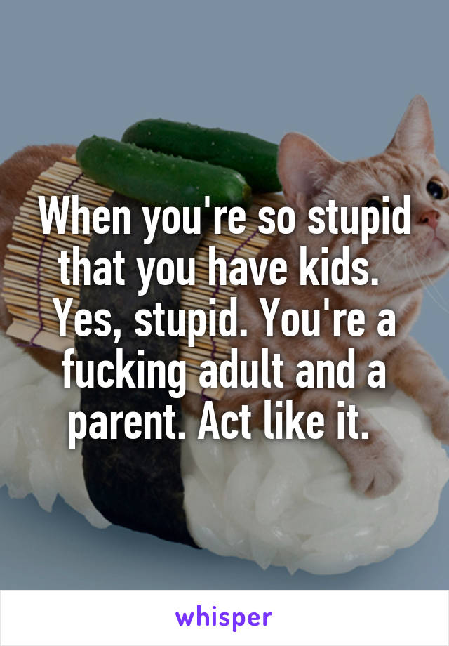 When you're so stupid that you have kids. 
Yes, stupid. You're a fucking adult and a parent. Act like it. 