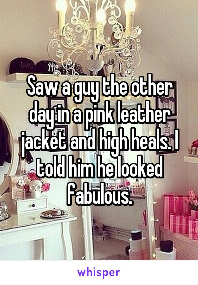 Saw a guy the other day in a pink leather jacket and high heals. I told him he looked fabulous.