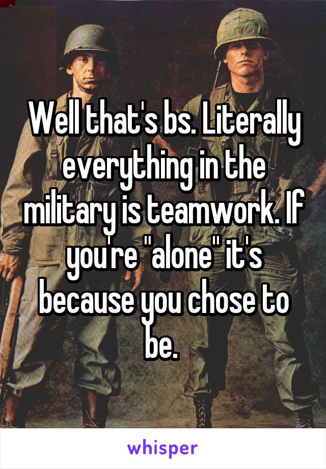 Well that's bs. Literally everything in the military is teamwork. If you're "alone" it's because you chose to be. 