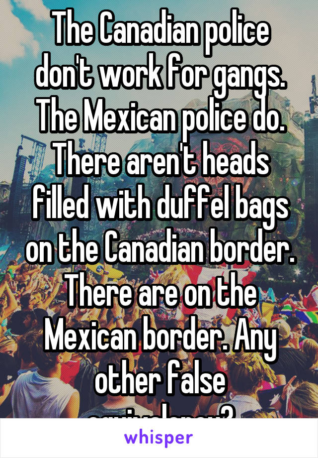The Canadian police don't work for gangs. The Mexican police do. There aren't heads filled with duffel bags on the Canadian border. There are on the Mexican border. Any other false equivalency?