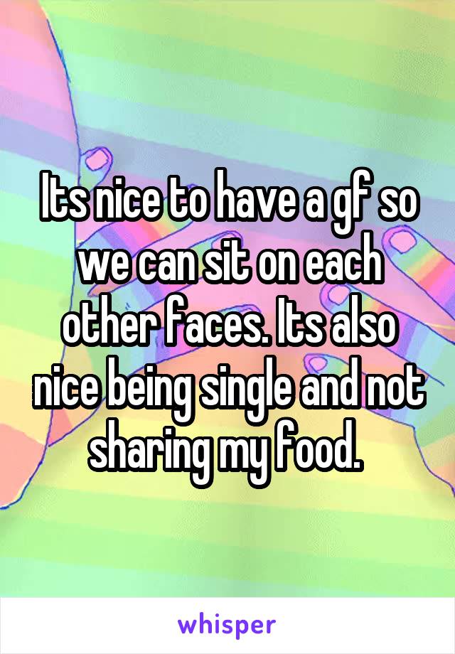 Its nice to have a gf so we can sit on each other faces. Its also nice being single and not sharing my food. 