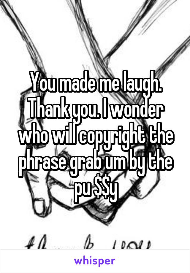 You made me laugh. Thank you. I wonder who will copyright the phrase grab um by the pu $$y