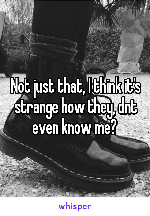 Not just that, I think it's strange how they, dnt even know me? 