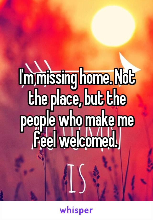 I'm missing home. Not the place, but the people who make me feel welcomed. 
