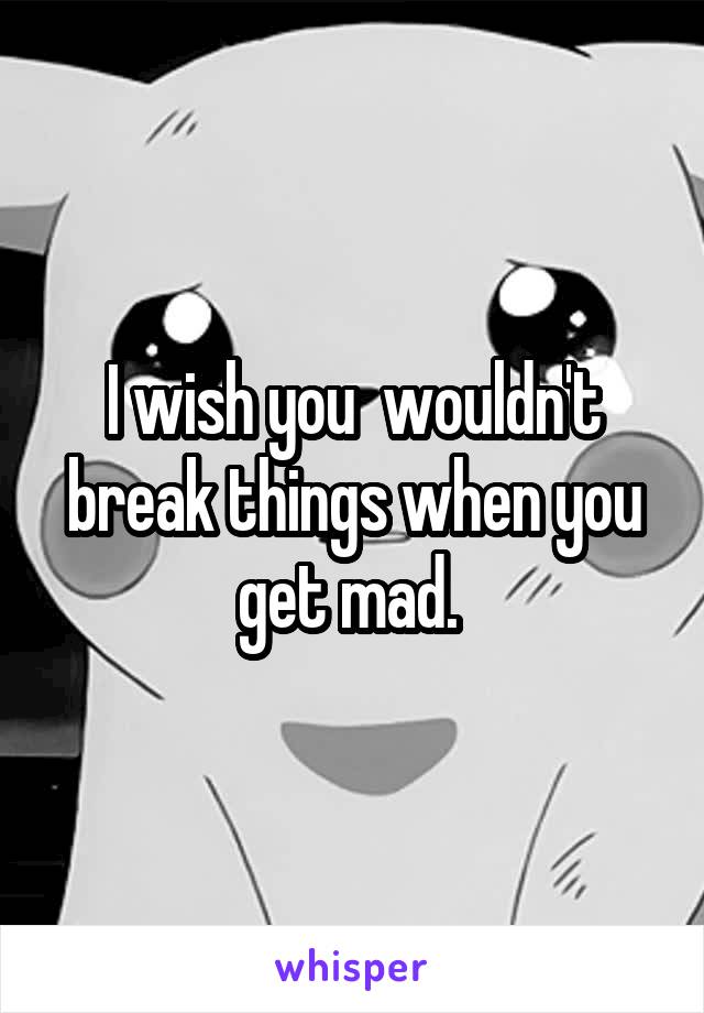 I wish you  wouldn't break things when you get mad. 