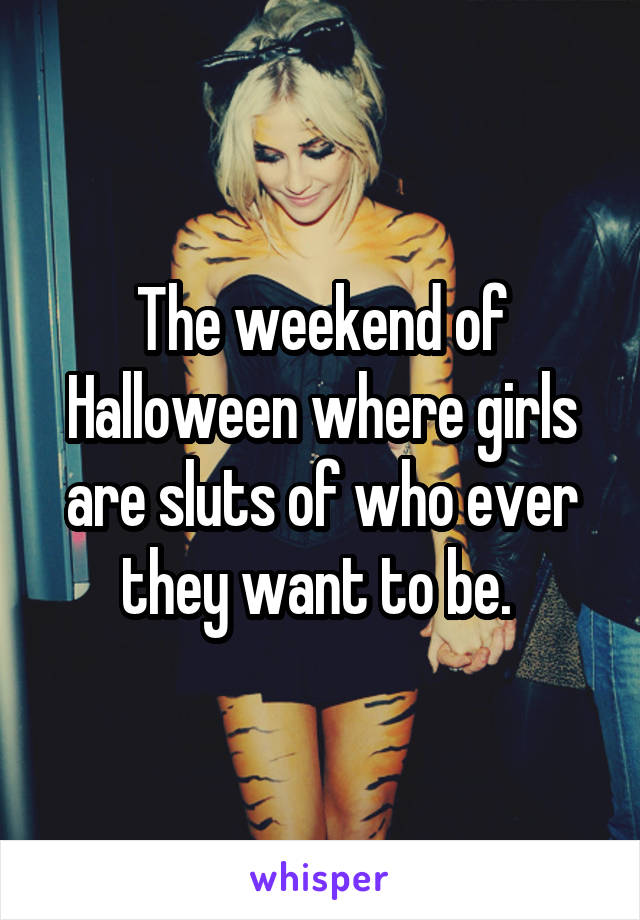 The weekend of Halloween where girls are sluts of who ever they want to be. 