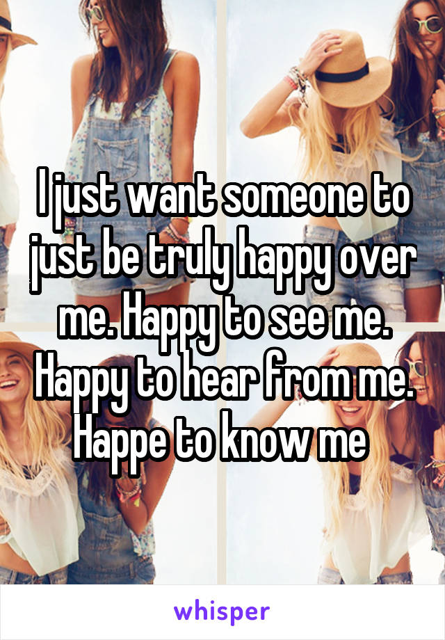 I just want someone to just be truly happy over me. Happy to see me. Happy to hear from me. Happe to know me 