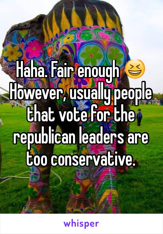 Haha. Fair enough 😆
However, usually people that vote for the republican leaders are too conservative. 