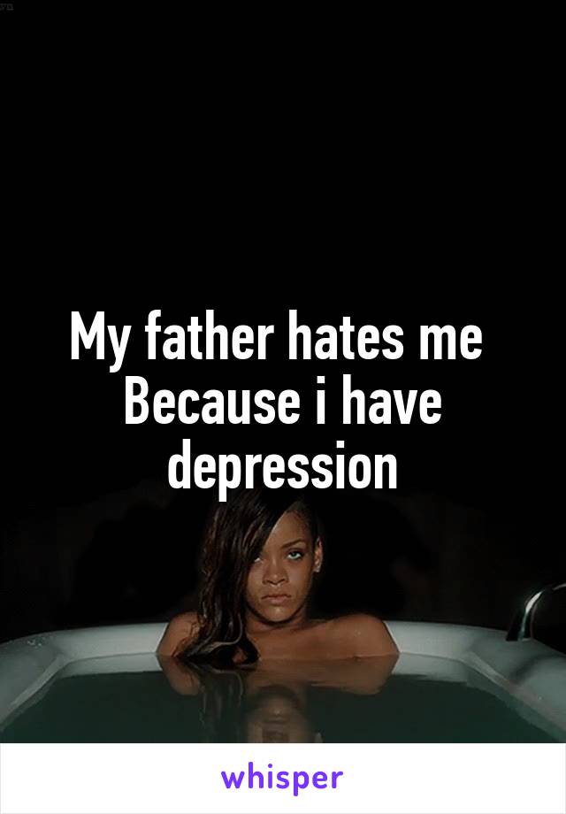 My father hates me 
Because i have depression
