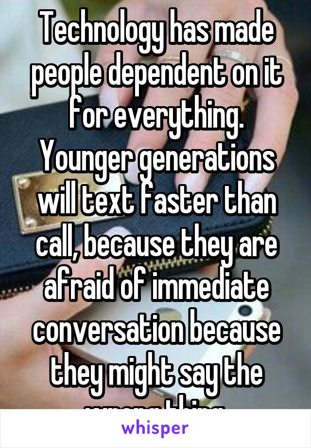 Technology has made people dependent on it for everything. Younger generations will text faster than call, because they are afraid of immediate conversation because they might say the wrong thing.