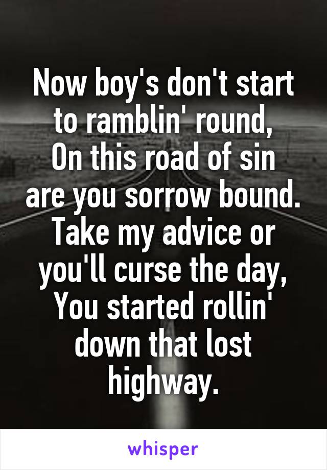 Now boy's don't start to ramblin' round,
On this road of sin are you sorrow bound.
Take my advice or you'll curse the day,
You started rollin' down that lost highway.