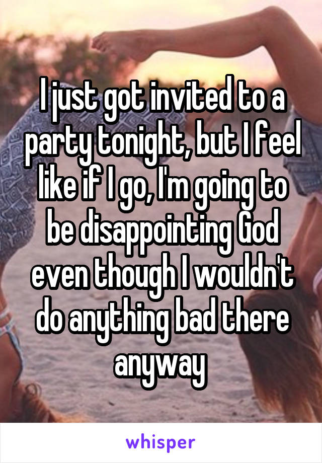 I just got invited to a party tonight, but I feel like if I go, I'm going to be disappointing God even though I wouldn't do anything bad there anyway 