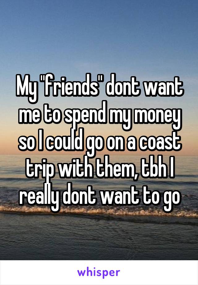 My "friends" dont want me to spend my money so I could go on a coast trip with them, tbh I really dont want to go