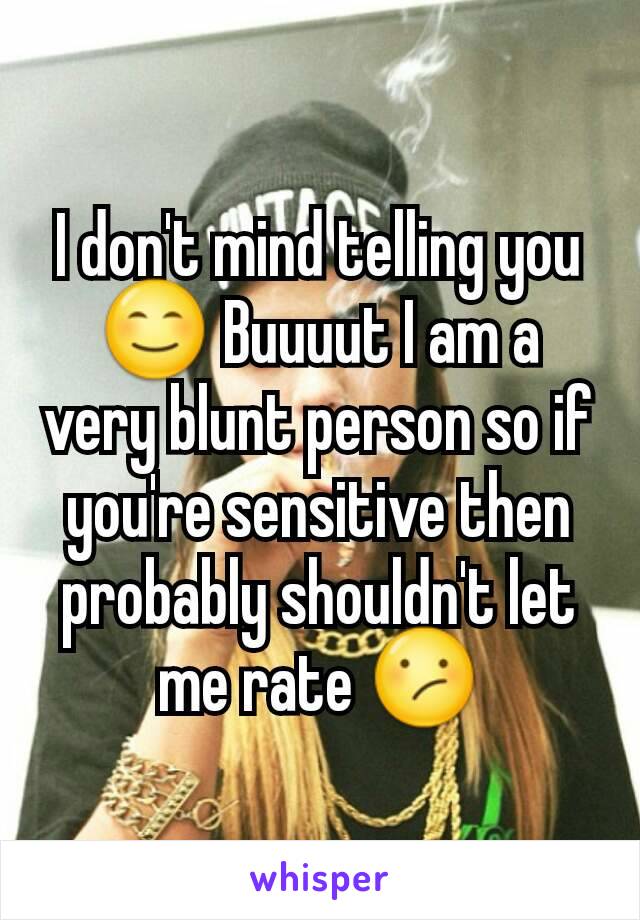 I don't mind telling you 😊 Buuuut I am a very blunt person so if you're sensitive then probably shouldn't let me rate 😕