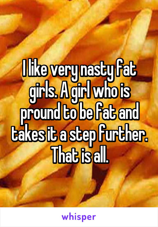 I like very nasty fat girls. A girl who is pround to be fat and takes it a step further. That is all.