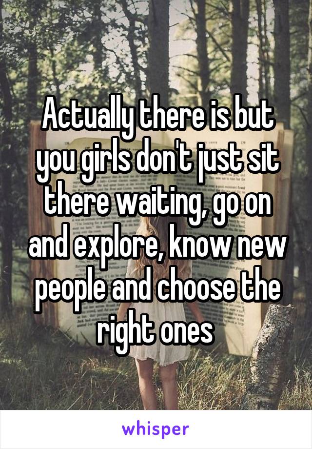Actually there is but you girls don't just sit there waiting, go on and explore, know new people and choose the right ones 