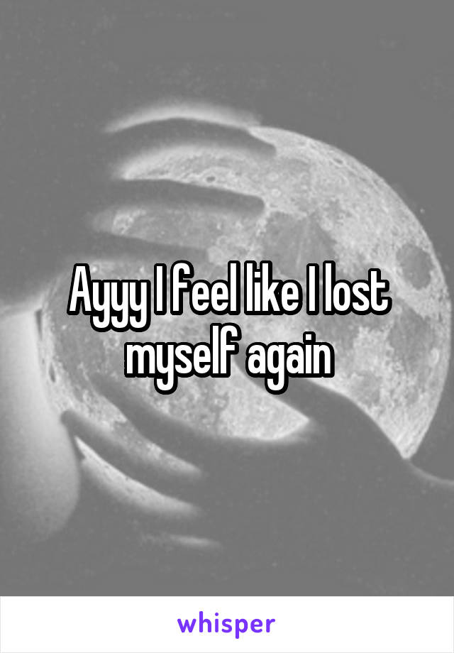 Ayyy I feel like I lost myself again