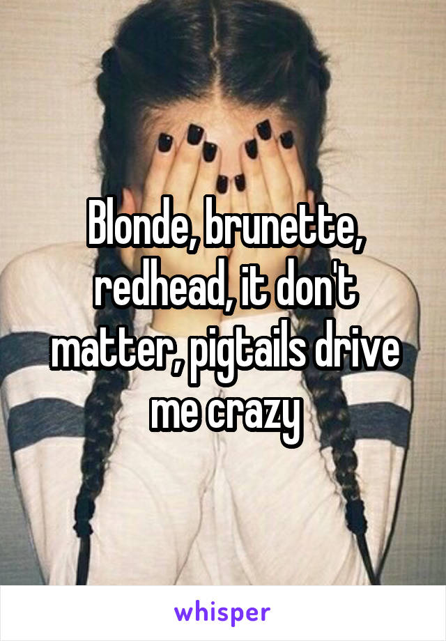 Blonde, brunette, redhead, it don't matter, pigtails drive me crazy