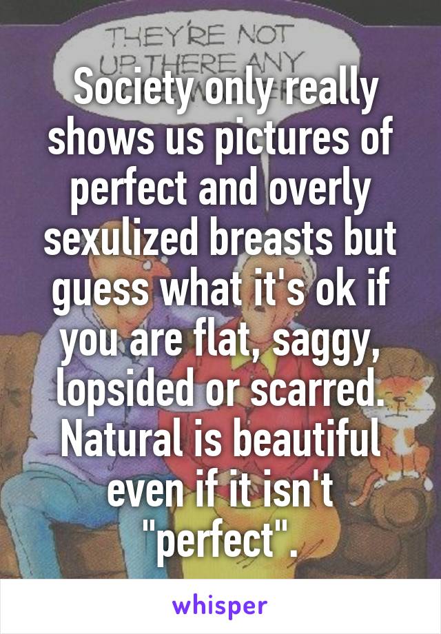  Society only really shows us pictures of perfect and overly sexulized breasts but guess what it's ok if you are flat, saggy, lopsided or scarred. Natural is beautiful even if it isn't "perfect".