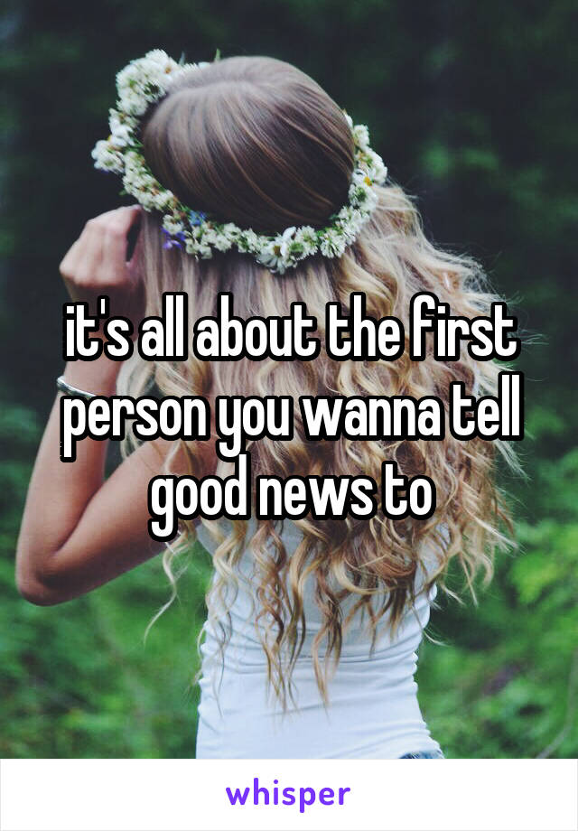 it's all about the first person you wanna tell good news to